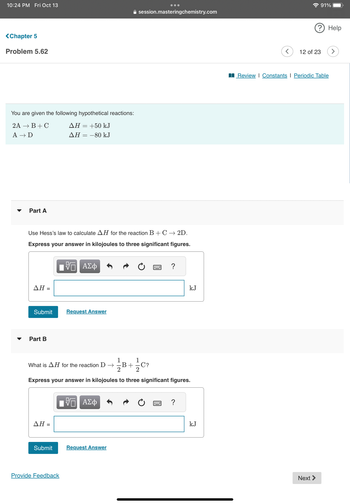 **Chapter 5: Problem 5.62**

You are given the following hypothetical reactions:

- \(2A \rightarrow B + C \quad \Delta H = +50 \, \text{kJ}\)
- \(A \rightarrow D \quad \Delta H = -80 \, \text{kJ}\)

---

### Part A

**Use Hess’s law to calculate \(\Delta H\) for the reaction:**

\[B + C \rightarrow 2D\]

**Express your answer in kilojoules to three significant figures.**

\(\Delta H = \) [Input box] kJ

[Submit] [Request Answer]

---

### Part B

**What is \(\Delta H\) for the reaction:**

\[D \rightarrow \frac{1}{2}B + \frac{1}{2}C\]

**Express your answer in kilojoules to three significant figures.**

\(\Delta H = \) [Input box] kJ

[Submit] [Request Answer]

[Provide Feedback]

---

**Note:** The problem involves using Hess's law to find the enthalpy changes for reactions not directly given, thus allowing students to practice manipulating chemical equations and associated enthalpy values.