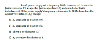 An AC power supply with frequency 10 Hz is connected to a resistor
(with resistance R), a capacitor (with capacitance C) and an inductor (with
inductance L). If the power supply's frequency is increased to 30 Hz, how does the
capacitive reactance (Xc) change?
a) Xe increases by a factor of 9.
b) Xc increases by a factor of 3.
c) There is no change in Xc.
d) Xc decreases by a factor of 3.