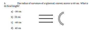 The radius of curvature of a spherical, convex, mirror is 60 cm. What is
5.
its focal length?
a) -30 cm
b) 30 cm
c) -60 cm
d) 60 cm
(