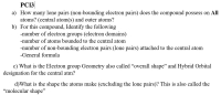 PC13
a) How many lone pairs (non-bounding electron pairs) does the compound possess on All
atoms? (central atom(s) and outer atoms?
b) For this compound, Identify the following
-number of electron groups (electron domains)
-number of atoms bounded to the central atom
-number of non-bounding electron pairs (lone pairs) attached to the central atom
-General formula
c) What is the Electron group Geometry also called "overall shape" and Hybrid Orbital
designation for the central atm?
d)What is the shape the atoms make (excluding the lone pairs)? This is also called the
