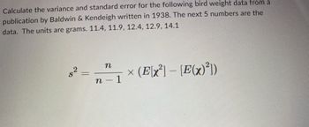 ### Calculating Variance and Standard Error for Bird Weight Data

#### Bird Weight Data

The data provided for the bird weights is obtained from a publication by Baldwin & Kendeigh written in 1938. The weights are given in grams:

- 11.4 grams
- 11.9 grams
- 12.4 grams
- 12.9 grams
- 14.1 grams

#### Variance and Standard Error Calculation

To calculate the variance (\(s^2\)) for the given data, we can use the following formula:

\[
s^2 = \frac{n}{n - 1} \times (\mathbb{E}[x^2] - [\mathbb{E}(x)]^2)
\]

where:
- \( n \) is the number of data points,
- \(\mathbb{E}[x^2]\) is the expected value of the square of the data points,
- \(\mathbb{E}(x)\) is the expected value of the data points.

The above formula helps in estimating the variance by using the sample data in such a way that it corrects for biases.

##### Detailed Explanation:

1. **Expected Value of \(x\)** (\(\mathbb{E}(x)\)): It's the mean of the sample data.
2. **Expected Value of \(x^2\)** (\(\mathbb{E}[x^2]\)): This is calculated by taking the mean of each data point squared.

Next, we adjust our variance by multiplying by \(\frac{n}{n-1}\) to deal with bias in the sample variance estimate.

By calculating the variance first, we can then infer the standard error if needed by taking the square root of the variance divided by the number of samples.

No graphical representation is provided in the original document; the formulation is purely numerical and mathematical.