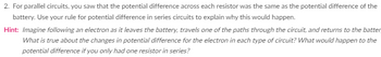 ### Understanding Potential Difference in Electrical Circuits

#### Concept Explanation

**Parallel Circuits:**

In parallel circuits, you've observed that the potential difference (voltage) across each resistor is equivalent to the potential difference provided by the battery. 

- **Rule for Potential Difference in Series Circuits:**
  To explain this behavior using the rule for potential difference in series circuits, let's explore further.

**Hint:**

Imagine following an electron as it leaves the battery, traverses one of the paths through the circuit, and returns to the battery. Consider the following:

- **Changes in Potential Difference:**
  What differences in potential (voltage) does the electron experience in each type of circuit (parallel vs. series)?
  
- **Single Resistor in Series:**
  How would the potential difference change if there was only one resistor in series?

Understanding these concepts is crucial for analyzing the behavior of electrons and potential differences in parallel and series circuits effectively.