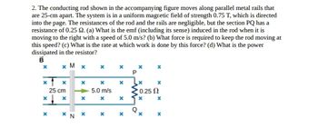 2. The conducting rod shown in the accompanying figure moves along parallel metal rails that
are 25-cm apart. The system is in a uniform magnetic field of strength 0.75 T, which is directed
into the page. The resistances of the rod and the rails are negligible, but the section PQ has a
resistance of 0.25 92. (a) What is the emf (including its sense) induced in the rod when it is
moving to the right with a speed of 5.0 m/s? (b) What force is required to keep the rod moving at
this speed? (c) What is the rate at which work is done by this force? (d) What is the power
dissipated in the resistor?
B
x M xx
x x
x
X
0.25 Ω
x
x
X
X
X
X
x x
25 cm
x
x
* * N
5.0 m/s
x
X