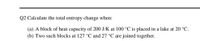 Q2 Calculate the total entropy change when:
(a) A block of heat capacity of 200 J/K at 100 °C is placed in a lake at 20 °C.
(b) Two such blocks at 127 °C and 27 °C are joined together.
