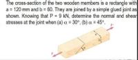 The cross-section of the two wooden members is a rectangle with
a = 120 mm and b 60. They are joined by a simple glued joint as
shown. Knowing that P = 9 kN, determine the normal and shear
stresses at the joint when (a) a = 30°, (b) a = 45°.
