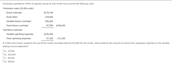 A business operated at 100% of capacity during its first month and incurred the following costs:
Production costs (19,200 units):
Direct materials
Direct labor
Variable factory overhead
Fixed factory overhead
Operating expenses:
$179,700
234,600
256,400
97,500 $768,200
Variable operating expenses
$126,000
Fixed operating expenses
47,300
173,300
If 1,500 units remain unsold at the end of the month and sales total $1,012,000 for the month, what would be the amount of income from operations reported on the variable
costing income statement?
Oa. $73,555
Ob. $122,939
Oc. $52,398
Od. $60,016