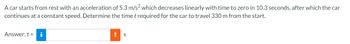 A car starts from rest with an acceleration of 5.3 m/s² which decreases linearly with time to zero in 10.3 seconds, after which the car
continues at a constant speed. Determine the time t required for the car to travel 330 m from the start.
Answer: t = i
!
S