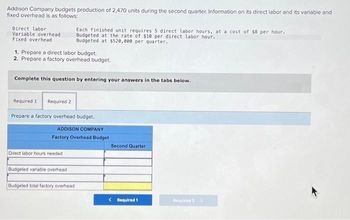 Addison Company budgets production of 2,470 units during the second quarter. Information on its direct labor and its variable and
fixed overhead is as follows:
Direct labor
Variable overhead
Fixed overhead
Each finished unit requires 5 direct labor hours, at a cost of $8 per hour.
Budgeted at the rate of $10 per direct labor hour.
Budgeted at $520, eee per quarter.
1. Prepare a direct labor budget.
2. Prepare a factory overhead budget.
Complete this question by entering your answers in the tabs below.
Required 1 Required 2
Prepare a factory overhead budget.
ADDISON COMPANY
Factory Overhead Budget
Direct labor hours needed
Budgeted variable overhead
Budgeted total factory overhead
Second Quarter
< Required 1
Required 2