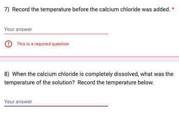 7) Record the temperature before the calcium chloride was added. *
Your answer
This is a required question
8) When the calcium chloride is completely dissolved, what was the
temperature of the solution? Record the temperature below.
Your answer