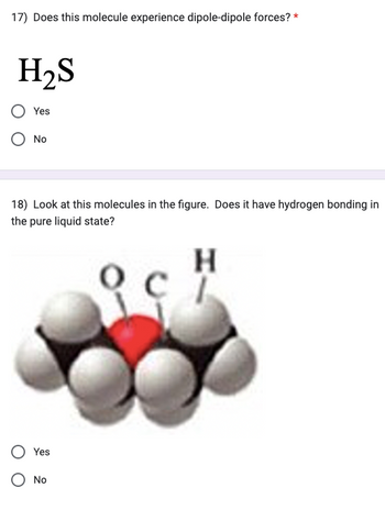 17) Does this molecule experience dipole-dipole forces? *
H₂S
Yes
No
18) Look at this molecules in the figure. Does it have hydrogen bonding in
the pure liquid state?
H
Yes
O No