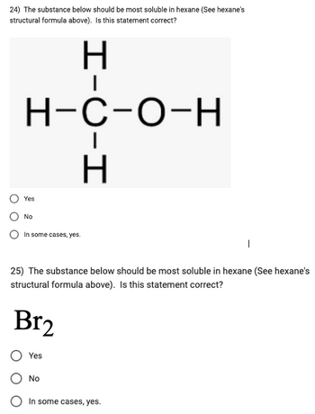 24) The substance below should be most soluble in hexane (See hexane's
structural formula above). Is this statement correct?
H-C-O-H
Yes
No
In some cases, yes.
Br₂
H-C-H
25) The substance below should be most soluble in hexane (See hexane's
structural formula above). Is this statement correct?
Yes
No
|
In some cases, yes.