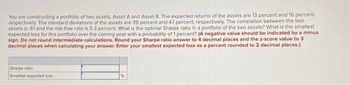 You are constructing a portfolio of two assets, Asset A and Asset B. The expected returns of the assets are 13 percent and 16 percent,
respectively. The standard deviations of the assets are 39 percent and 47 percent, respectively. The correlation between the two
assets is 61 and the risk-free rate is 5.3 percent. What is the optimal Sharpe ratio in a portfolio of the two assets? What is the smallest
expected loss for this portfolio over the coming year with a probability of 1 percent? (A negative value should be indicated by a minus
sign. Do not round intermediate calculations. Round your Sharpe ratio answer to 4 decimal places and the z-score value to 3
decimal places when calculating your answer. Enter your smallest expected loss as a percent rounded to 2 decimal places.)
Sharpe ratio
Smallest expected loss
%