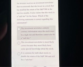 An investor receives an investment newsletter
that recommends that she invest in a stock that
has doubled the return of the S&P 500 in the
last two months. It also claims that this stock is
a "safe bet" for the future. Which of the
following statements is correct regarding this
information?
The investment newsletter contains
contrary information since the stock must
be a high risk and therefore cannot also be
a "safe bet."
This investment newsletter is most likely
correct because they most likely have
some special knowledge about the stock.
It is common for individual stocks to
double the return of the S&P 500 and still
be a "safe bet."