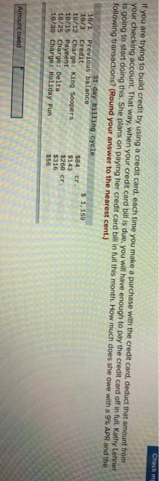 If you are trying to build credit by using a credit card, each time you make a purchase with the credit card, deduct that amount from
your checking account. That way, when your credit card bill is due, you will have enough to pay the credit card off in full. Kathy Lehner
is going to start doing this. She plans on paying her credit card bill in full this month. How much does she owe with a 9% APR and the
following transactions? (Round your answer to the nearest cent.)
31-day billing cycle
10/1 Previous balance
10/3 Credit
10/12 Charge: King Soopers
10/15 Payment
10/25 Charge: Delta
10/30 Charge: Holiday Fun
Amount owed
$84 cr.
$143
$260 cr.
$316
$56
Check my
$ 1,159