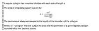 A regular polygon has n number of sides with each side of length s.
| The area of a regular polygon is given by:
ns?
A =
4tan
The perimeter of a polygon is equal to the length of the boundary of the polygon
Write a C++ program that will output the area and the perimeter of a given regular polygon
rounded-off to four decimal places.
