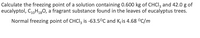 Calculate the freezing point of a solution containing 0.600 kg of CHCI, and 42.0 g of
eucalyptol, CoH,30, a fragrant substance found in the leaves of eucalyptus trees.
Normal freezing point of CHCI, is -63.5°C and K; is 4.68 °C/m
