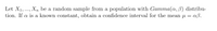 Let X1,..., Xn be a random sample from a population with Gamma(a, B) distribu-
tion. If a is a known constant, obtain a confidence interval for the mean u = aß.

