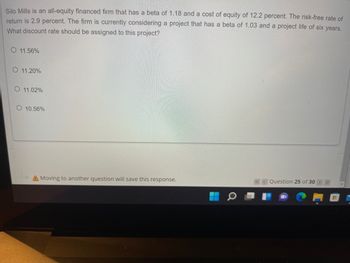 Silo Mills is an all-equity financed firm that has a beta of 1.18 and a cost of equity of 12.2 percent. The risk-free rate of
return is 2.9 percent. The firm is currently considering a project that has a beta of 1.03 and a project life of six years.
What discount rate should be assigned to this project?
O 11.56%
O 11.20%
O 11.02%
10.56%
A Moving to another question will save this response.
«< Question 25 of 30
