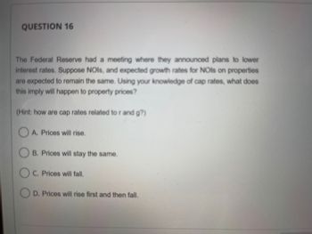 QUESTION 16
The Federal Reserve had a meeting where they announced plans to lower
interest rates. Suppose NOIs, and expected growth rates for NOIs on properties
are expected to remain the same. Using your knowledge of cap rates, what does
this imply will happen to property prices?
(Hint: how are cap rates related to r and g?)
A. Prices will rise.
B. Prices will stay the same.
OC. Prices will fall.
OD. Prices will rise first and then fall.