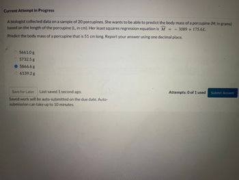 Current Attempt in Progress
A biologist collected data on a sample of 20 porcupines. She wants to be able to predict the body mass of a porcupine (M, in grams)
based on the length of the porcupine (L, in cm). Her least squares regression equation is M = 3089 +175.6L.
Predict the body mass of a porcupine that is 51 cm long. Report your answer using one decimal place.
5661.0 g
5732.5 g
O 5866.6 g
6139.2 g
Save for Later Last saved 1 second ago.
Saved work will be auto-submitted on the due date. Auto-
submission can take up to 10 minutes.
Attempts: 0 of 1 used
Submit Answer
