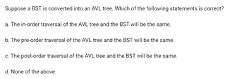 Suppose a BST is converted into an AVL tree. Which of the following statements is correct?
a. The in-order traversal of the AVL tree and the BST will be the same.
b. The pre-order traversal of the AVL tree and the BST will be the same.
c. The post-order traversal of the AVL tree and the BST will be the same.
d. None of the above.