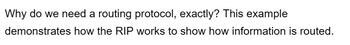 Why do we need a routing protocol, exactly? This example
demonstrates how the RIP works to show how information is routed.