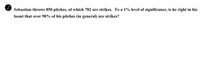 Sebastian throws 850 pitches, of which 782 are strikes. To a 1% level of significance, is he right in his
boast that over 90% of his pitches (in general) are strikes?
