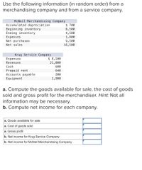 Use the following information (in random order) from a
merchandising company and from a service company.
McNeil Merchandising Company
Accumulated depreciation
Beginning inventory
Ending inventory
Expenses
Net purchases
$ 700
8,500
4,500
1,800
9,500
Net sales
16,500
Krug Service Company
Expenses
$ 8,100
21,000
Revenues
Cash
600
Prepaid rent
Accounts payable
Equipment
640
200
1,900
a. Compute the goods available for sale, the cost of goods
sold and gross profit for the merchandiser. Hint. Not all
information may be necessary.
b. Compute net income for each company.
a. Goods available for sale
a. Cost of goods sold
a. Gross profit
b. Net income for Krug Service Company
b. Net income for McNeil Merchandising Company
