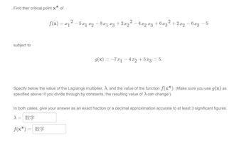 Find ther critical point x* of
subject to
f(x) = x1
2
2 − 5x1 x2 − 8x1 x3 + 2x2² − 4xq x3 +6x3²
g(x) = -7x₁ - 4x2 +5x3 = 5.
+2x2 - 6x3
5
Specify below the value of the Lagrange multiplier, A, and the value of the function f(x*). (Make sure you use g(x) as
specified above: if you divide through by constants, the resulting value of λ can change!)
In both cases, give your answer as an exact fraction or a decimal approximation accurate to at least 3 significant figures.
入= 数字
f(x*) = *