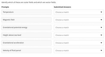 Identify which of these are scalar fields and which are vector fields.
Prompts
Temperature
Magnetic field
Gravitational potential energy
Height above sea level
Gravitational acceleration
Velocity of fluid parcel
Submitted Answers
Choose a match
Choose a match
Choose a match
Choose a match
Choose a match
Choose a match