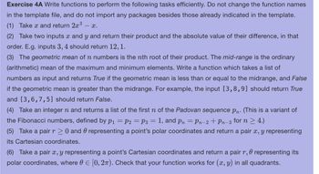 Exercise 4A Write functions to perform the following tasks efficiently. Do not change the function names
in the template file, and do not import any packages besides those already indicated in the template.
(1) Take x and return 2x³
- X.
(2) Take two inputs x and y and return their product and the absolute value of their difference, in that
order. E.g. inputs 3, 4 should return 12, 1.
(3) The geometric mean of n numbers is the nth root of their product. The mid-range is the ordinary
(arithmetic) mean of the maximum and minimum elements. Write a function which takes a list of
numbers as input and returns True if the geometric mean is less than or equal to the midrange, and False
if the geometric mean is greater than the midrange. For example, the input [3,8,9] should return True
and [3,6,7,5] should return False.
(4) Take an integer n and returns a list of the first n of the Padovan sequence Pn. (This is a variant of
the Fibonacci numbers, defined by P₁ = P2 = P3 = = 1, and pn = Pn−2+ Pn-3 for n ≥ 4.)
(5) Take a pair r≥ 0 and representing a point's polar coordinates and return a pair x, y representing
its Cartesian coordinates.
0
(6) Take a pair x, y representing a point's Cartesian coordinates and return a pair r, representing its
polar coordinates, where = [0, 2π). Check that your function works for (x, y) in all quadrants.