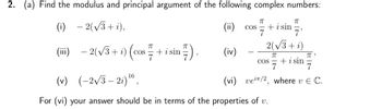 2. (a) Find the modulus and principal argument of the following complex numbers:
(i) -2(√3+i),
(iii)
- 2(√3+ i)(
ㅠ
COS + i sin 7),
(ii) COS
(iv)
ㅠ
π
7'
2(√3+ i)
ㅠ
COS + i sin
7
7
+ i sin
πT"
7
(vi) vei/2, where v E C.
(v) (-2√3-2i) ¹6,
For (vi) your answer should be in terms of the properties of v.