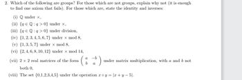 2. Which of the following are groups? For those which are not groups, explain why not (it is enough
to find one axiom that fails). For those which are, state the identity and inverses:
(i) Q under x,
(ii) {q Q:q>0} under ×,
(iii) {q € Q: q> 0} under division,
(iv) {1,2, 3, 4, 5, 6, 7) under x mod 8,
(v) {1,3,5,7) under x mod 8,
(vi) {2, 4, 6, 8, 10, 12} under × mod 14,
a -b
b a
(vii) 2 x 2 real matrices of the form
both 0,
(viii) The set {0,1,2,3,4,5} under the operation roy = |x + y − 5|.
under matrix multiplication, with a and b not