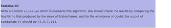 Exercise 3D
Write a function sundaram which implements this algorithm. You should check the results by comparing the
final list to that produced by the sieve of Eratosthenes, and for the avoidance of doubt, the output of
sundaram (5) should be [ 3,5,7,11].