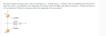 Two point charges are lying on the y-axis as in the figure: q₁ = -4.50 µC and q2 = +4.50 μC. They are equidistant from the point P,
which lies on the x- axis. (a) What is the magnitude of net electric field at P? (b) A small object of charge do = 7.80 µC and mass m =
1.17 g is placed at P. When it is released, what is the magnitude of its acceleration?
91
+y
0.560m
30.6
30.6°
0.560 m