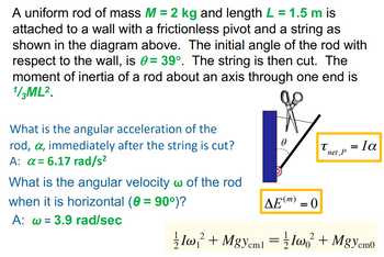 A uniform rod of mass M = 2 kg and length L = 1.5 m is
attached to a wall with a frictionless pivot and a string as
shown in the diagram above. The initial angle of the rod with
respect to the wall, is = 39º. The string is then cut. The
moment of inertia of a rod about an axis through one end is
1/3ML².
What is the angular acceleration of the
rod, a, immediately after the string is cut?
A: a = 6.17 rad/s²
What is the angular velocity w of the rod
when it is horizontal (0 = 90°)?
A: w 3.9 rad/sec
0
ΔΕ(m) = 0
T
net, P
= la
2
2
Iw₁² + MgYcm1 = Iw² + MgYcm0