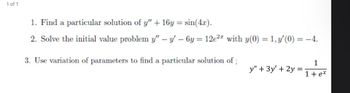 1 of 1
1. Find a particular solution of y" + 16y=sin(4x).
2. Solve the initial value problem y" - y' - 6y= 12e² with y(0) = 1, y'(0) = -4.
3. Use variation of parameters to find a particular solution of
1
y" + 3y' + 2y =
1+ex