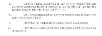 7.
8.
9.
10.
Let G be a regular graph with at least one edge. Assume that there
is a way of partitioning the set of vertices of G into two sets X, Y such that this
partition makes G bipartite. Prove that |X| = |Y.
Let G be a regular graph with a vertex of degree 4 and 10 edges. How
many vertices does it have?
Prove that the complement of a regular graph is also regular.
Prove that a bipartite graph on n vertices has a number of edges less
or equal to 2