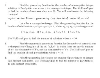 1.
2.
3.
4.
Find the generating function for the number of non-negative integer
solutions to 2x+3y+5z = n, where n is a nonnegative integer. Use WolframAlpha
to find the number of solutions when n = 30. You will need to use the following
command
taylor series [insert generating function here] order 30 at x=0
Let n be a nonnegative integer. Find the generating function for the
number of solutions to x1+x2+x3 + x4 = n, where x1, x2, x3, x4 are integers and
0x1, 3≤ x2 < ∞0, 2x3 ≤5 1≤ x ≤4.
Use WolframAlpha to find the number of solutions when n =
= 30.
Find the exponential generating function for the number of permutations
with repetition of length n of the set {a, b, c}, in which there are an odd number
of a's, an odd number of b's, and an even number of c's. Use WolframAlpha to
find the number of such permutations when n = 10.
Find the generating function for the number of partitions of an integer
into distinct even parts. Use Wolfram Alpha to find the number of partitions of
15 into distinct even parts.