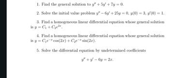 1. Find the general solution to y" + 5y' + 7y = 0.
-
2. Solve the initial value problem y" — 6y' + 25y = 0, y(0) = 3, y'(0) = 1.
3. Find a homogeneous linear differential equation whose general solution
is y C₁+C2e2
=
4. Find a homogeneous linear differential equation whose general solution
is y C₁e cos(2x) + C₂e¯* sin(2x).
=
5. Solve the differential equation by undetermined coefficients
y" y' 6y=2x.