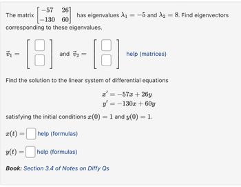 -57 26]
The matrix
has eigenvalues \1
=
-5 and X2
=
8. Find eigenvectors
-130 60
corresponding to these eigenvalues.
v1
=
[8]
and v2 =
help (matrices)
Find the solution to the linear system of differential equations
x'
=
-57x+26y
satisfying the initial conditions x (0)
y' = -130x + 60y
=
1 and y(0) = 1.
x(t) =
= help (formulas)
y(t)
=
help (formulas)
Book: Section 3.4 of Notes on Diffy Qs