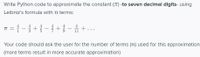 Write Python code to approximate the constant (T) -to seven decimal digits- using
Leibniz's formula with n terms:
* = { -{+-+ -
Your code should ask the user for the number of terms (n) used for this approximation
(more terms result in more accurate approximation)
