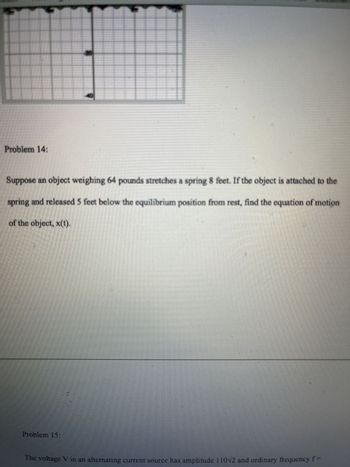 Problem 14:
Suppose an object weighing 64 pounds stretches a spring 8 feet. If the object is attached to the
spring and released 5 feet below the equilibrium position from rest, find the equation of motion
of the object, x(t).
Problem 15:
The voltage V in an alternating current source has amplitude 110N2 and ordinary frequency f=