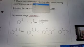 **Aldol/Claisen Reaction Question**

1. Choose the correct major organic product for the following Aldol/Claisen reaction:
   - Options available: [Select]
   
2. Assign the reaction as ALDOL or CLAISEN:
   - Options available: [Select]

**Chemical Reaction Details:**

- Reactants:
  - Benzaldehyde (phenyl group attached to a carbonyl group)
  - Methyl acetate (methoxy group attached to an acetyl group)

- Reagents:
  1. NaOMe/MeOH (Sodium methoxide/methanol)
  2. H₂O⁺ (acidic water)

**Possible Products:**

- A: Structure features a phenyl group connected to a carbon chain with a methoxy group and carbonyl groups.
- B: Structure involves a phenyl group linked with a longer carbon chain featuring multiple carbonyl groups.
- C: Structure shows a phenyl group attached to an elongated carbon chain with a terminal methyl group.
- D: Structure is an enone with a phenyl group connected to a carbon-carbon double bond and a carbonyl group.

**Instructions:**

- Click **here** to preview the image.

**Note:** Examine the structural differences among options A, B, C, and D to determine the correct product of the reaction.