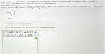 During electrophilic aromatic substitution, a resonance-stabilized cation intermediate is formed, Groups, already present on the benzene ring, that direct ortho/para further
stabilize this intermediate by participating in the resonance delocalization of the positive charge.
resonance
Assume that the following group is present on a benzene ring at position 1 and that you are brominating the ring at positon 4. In the box below draw the structure of the rese
contributor that shows this group actively participating in the charge delocalization.
H₂C
• You do not have to consider stereochemistry.
• You do not have to explicitly draw H atoms.
. Do not include lone pairs in your answer. They will not be considered in the grading.
