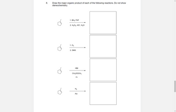 **Organic Chemistry Reaction Problems**

**Problem 8:** 

Draw the major organic product of each of the following reactions. Do not show stereochemistry.

Reactions:

1. **Reagents:** 
   - 1. \( \text{BH}_3\cdot\text{THF} \)
   - 2. \( \text{H}_2\text{O}_2, \text{HO}^-, \text{H}_2\text{O} \)

   **Reactant:** Cyclopentene
   - **Product:** [Box for product sketch]

2. **Reagents:** 
   - 1. \( \text{O}_3 \)
   - 2. DMS

   **Reactant:** Cyclopentene
   - **Product:** [Box for product sketch]

3. **Reagents:** 
   - \( \text{HBr} \)
   - \( \text{CH}_3\text{OOCCH}_3 \), \( h\nu \)

   **Reactant:** Cyclopentene
   - **Product:** [Box for product sketch]

4. **Reagents:** 
   - \( \text{H}_2 \)
   - Pd

   **Reactant:** Cyclopentene
   - **Product:** [Box for product sketch]

**Diagrams:** Each reaction pathway is represented with a skeletal structure of cyclopentene as the starting reactant, followed by an arrow indicating the transformation to the major organic product, with a blank box provided for the product drawing.