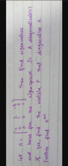 -1
then find eigenvalues
A diagonalizable?
that diagonalize A.
let
and
bases fon
eigenspaces.
Is
the
f yes, find.
Funther pind A
the matrin P
100
