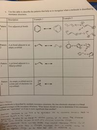 C. Use this table to describe the patterns that help us to recognize when a molecule is described by
resonance structures.
Description
Example 1
Example 2
Pattern Two adjacent pi-bonds
1
J.
Pattern A pi-bond adjacent to an
empty p-orbital
Pattern A pi-bond adjacent to a
filled p-orbital
3
Pattern An empty p-orbital next to
a lone pair of electrons (in
a p-orbital)
nehned
Flect/Discuss
nen a molecule is described by multiple resonance structures, the true electronic structure is a blend
eighted average) of the resonance structures. What factors should we use to determine if two resonance
uctures are "equivalent" or if one is more significant than another?
Contribulors do
heve to be
guiu alent blc te resondence Stutue noed to
Resonarce
contribute egvally do the hybrid,
Besenance Structere do not cheuree He relatie positiong of te atoms, The. sleeleron
of He lewis structue remains the same, only electron locarions chenge,
not
forms
Charged resonance
we absolutely maust form
t the negative Cherrge on Hhe arom best abe
are less Stable tran neutral resonance forms . So it
cherged resonance form, it meakes
sense
stabilize id,
ro
0
