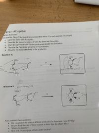 ging it all together
actice Exercises
wo possible Diels-Alder reactions are described below. For each reaction you should:
Label the diene and dienophile.
Describe the stereochemistry of both the diene and dienophile.
Draw the curved arrows for the reaction and predict the product(s).
Describe the functional group(s) in the product(s).
Describe the stereochemistry in the product(s).
Reaction 1:
OCH3
trang
OCH 3
anti
2
ACN
CN
D
ne
othon
ionelin
I CN
ents)
NC
Saoiron 1blA- synu OCH 3 (+/-) bib ieW
nd other key
exapie ofa perioy
OCH3
for the proetyp
Reaction 2:
Electron Donring Grap
OCH3
OCH 3
Cis
しCN
D
5 CN
CN
OCH3
OCH
Povarl llte uo ob adobsup ledW
Now, consider these questions:
Did you predict the same or different product(s) for Reactions 1 and 2? Why?
Do you think that one of these reaction is faster than the other? Why?
What is the heat for?
How will you recognize a Diels-Alder reaction?
