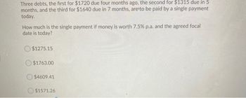 Three debts, the first for $1720 due four months ago, the second for $1315 due in 5
months, and the third for $1640 due in 7 months, are to be paid by a single payment
today.
How much is the single payment if money is worth 7.5% p.a. and the agreed focal
date is today?
$1275.15
$1763.00
$4609.41
$1571.26